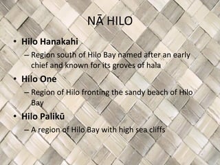 NĀ HILO Hilo Hanakahi Region south of Hilo Bay named after an early chief and known for its groves of hala  Hilo One Region of Hilo fronting the sandy beach of Hilo Bay Hilo Palikū A region of Hilo Bay with high sea cliffs 