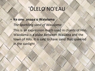 ʻŌLELO NOʻEAU  Ke one ʻanapa o Waiolama The sparkling sand of Waiolama This is an expression much used in chants of Hilo. Waiolama is a place between Waiākea and the town of Hilo. It is said to have sand that sparkled in the sunlight 