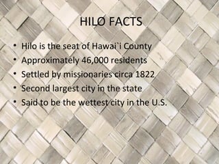 HILO FACTS
•   Hilo is the seat of Hawai`i County
•   Approximately 46,000 residents
•   Settled by missionaries circa 1822
•   Second largest city in the state
•   Said to be the wettest city in the U.S.
 