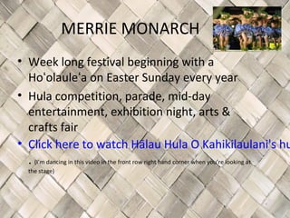 MERRIE MONARCH
• Week long festival beginning with a
  Hoʻolauleʻa on Easter Sunday every year
• Hula competition, parade, mid-day
  entertainment, exhibition night, arts &
  crafts fair
• Click here to watch Hālau Hula O Kahikilaulani's hu
  . (I’m dancing in this video in the front row right hand corner when you’re looking at
   the stage)
 