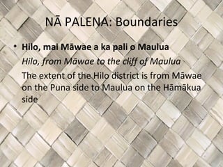NĀ PALENA: Boundaries
• Hilo, mai Māwae a ka pali o Maulua
  Hilo, from Māwae to the cliff of Maulua
  The extent of the Hilo district is from Māwae
  on the Puna side to Maulua on the Hāmākua
  side
 