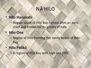 NĀ HILO
• Hilo Hanakahi
  – Region south of Hilo Bay named after an early
    chief and known for its groves of hala
• Hilo One
  – Region of Hilo fronting the sandy beach of Hilo
    Bay
• Hilo Palikū
  – A region of Hilo Bay with high sea cliffs
 