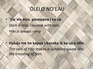 ʻŌLELO NOʻEAU
• `Ele`ele Hilo, panopano i ka ua
  Dark is Hilo, clouded with rain
  Hilo is always rainy

• Halulu me he kapua`i kanaka lā ka ua o Hilo
  The rain of Hilo makes a rumbling sound like
  the treading of feet.
 