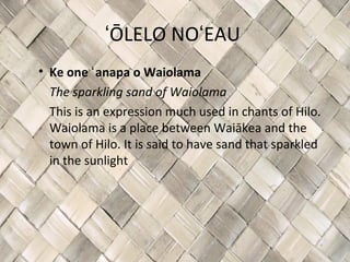 ʻŌLELO NOʻEAU
• Ke one ʻ anapa o Waiolama
  The sparkling sand of Waiolama
  This is an expression much used in chants of Hilo.
  Waiolama is a place between Waiākea and the
  town of Hilo. It is said to have sand that sparkled
  in the sunlight
 