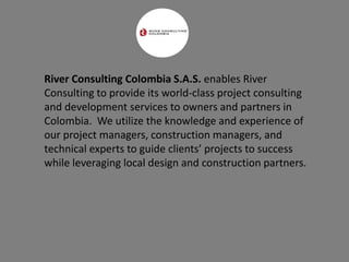 River Consulting Colombia S.A.S. enables River
Consulting to provide its world-class project consulting
and development services to owners and partners in
Colombia. We utilize the knowledge and experience of
our project managers, construction managers, and
technical experts to guide clients’ projects to success
while leveraging local design and construction partners.
 