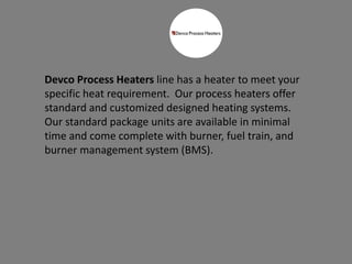Devco Process Heaters line has a heater to meet your
specific heat requirement. Our process heaters offer
standard and customized designed heating systems.
Our standard package units are available in minimal
time and come complete with burner, fuel train, and
burner management system (BMS).
 