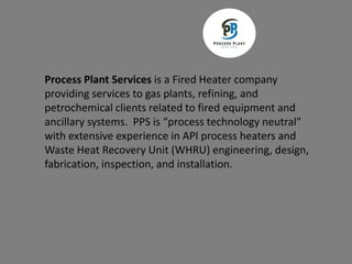 Process Plant Services is a Fired Heater company
providing services to gas plants, refining, and
petrochemical clients related to fired equipment and
ancillary systems. PPS is “process technology neutral”
with extensive experience in API process heaters and
Waste Heat Recovery Unit (WHRU) engineering, design,
fabrication, inspection, and installation.
 