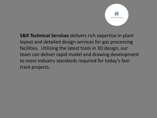 S&R Technical Services delivers rich expertise in plant
layout and detailed design services for gas processing
facilities. Utilizing the latest tools in 3D design, our
team can deliver rapid model and drawing development
to meet industry standards required for today’s fast-
track projects.
 