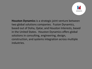 Houston Dynamics is a strategic joint venture between
two global solutions companies. Fusion Dynamics,
based out of Doha, Qatar, and Houston Interests, based
in the United States. Houston Dynamics offers global
solutions in consulting, engineering, design,
construction, and systems integration across multiple
industries.
 
