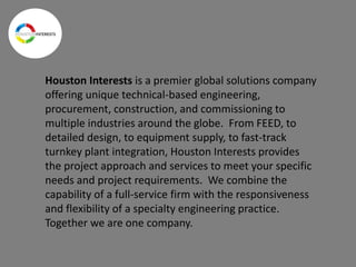 Houston Interests is a premier global solutions company
offering unique technical-based engineering,
procurement, construction, and commissioning to
multiple industries around the globe. From FEED, to
detailed design, to equipment supply, to fast-track
turnkey plant integration, Houston Interests provides
the project approach and services to meet your specific
needs and project requirements. We combine the
capability of a full-service firm with the responsiveness
and flexibility of a specialty engineering practice.
Together we are one company.
 