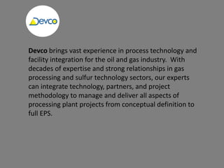 Devco brings vast experience in process technology and
facility integration for the oil and gas industry. With
decades of expertise and strong relationships in gas
processing and sulfur technology sectors, our experts
can integrate technology, partners, and project
methodology to manage and deliver all aspects of
processing plant projects from conceptual definition to
full EPS.
 