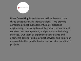 River Consulting is a mid-major A/E with more than
three decades serving industry clients. We provide
complete project management, multi-discipline
engineering, control systems integration, procurement,
construction management, and plant commissioning
services. Our team of experience consultants and
engineers deliver flexible project services and tailor our
approach to the specific business drivers for our clients’
projects.
 