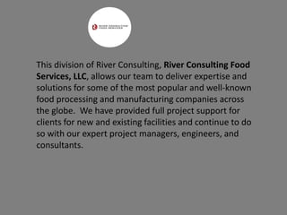 This division of River Consulting, River Consulting Food
Services, LLC, allows our team to deliver expertise and
solutions for some of the most popular and well-known
food processing and manufacturing companies across
the globe. We have provided full project support for
clients for new and existing facilities and continue to do
so with our expert project managers, engineers, and
consultants.
 