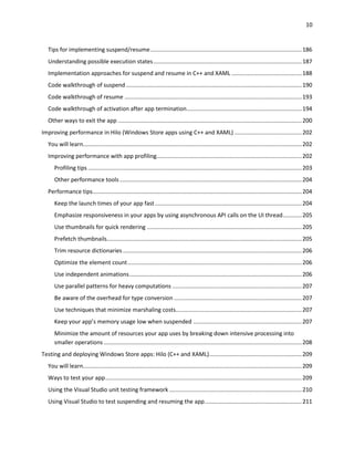 10
Tips for implementing suspend/resume...............................................................................................186
Understanding possible execution states.............................................................................................187
Implementation approaches for suspend and resume in C++ and XAML ............................................188
Code walkthrough of suspend ..............................................................................................................190
Code walkthrough of resume ...............................................................................................................193
Code walkthrough of activation after app termination........................................................................194
Other ways to exit the app ...................................................................................................................200
Improving performance in Hilo (Windows Store apps using C++ and XAML) ..........................................202
You will learn.........................................................................................................................................202
Improving performance with app profiling...........................................................................................202
Profiling tips ......................................................................................................................................203
Other performance tools ..................................................................................................................204
Performance tips...................................................................................................................................204
Keep the launch times of your app fast............................................................................................204
Emphasize responsiveness in your apps by using asynchronous API calls on the UI thread............205
Use thumbnails for quick rendering .................................................................................................205
Prefetch thumbnails..........................................................................................................................205
Trim resource dictionaries ................................................................................................................206
Optimize the element count.............................................................................................................206
Use independent animations............................................................................................................206
Use parallel patterns for heavy computations .................................................................................207
Be aware of the overhead for type conversion ................................................................................207
Use techniques that minimize marshaling costs...............................................................................207
Keep your app’s memory usage low when suspended ....................................................................207
Minimize the amount of resources your app uses by breaking down intensive processing into
smaller operations ............................................................................................................................208
Testing and deploying Windows Store apps: Hilo (C++ and XAML)..........................................................209
You will learn.........................................................................................................................................209
Ways to test your app...........................................................................................................................209
Using the Visual Studio unit testing framework ...................................................................................210
Using Visual Studio to test suspending and resuming the app.............................................................211
 