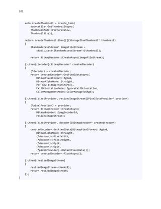 101
auto createThumbnail = create_task(
sourceFile->GetThumbnailAsync(
ThumbnailMode::PicturesView,
ThumbnailSize));
return createThumbnail.then([](StorageItemThumbnail^ thumbnail)
{
IRandomAccessStream^ imageFileStream =
static_cast<IRandomAccessStream^>(thumbnail);
return BitmapDecoder::CreateAsync(imageFileStream);
}).then([decoder](BitmapDecoder^ createdDecoder)
{
(*decoder) = createdDecoder;
return createdDecoder->GetPixelDataAsync(
BitmapPixelFormat::Rgba8,
BitmapAlphaMode::Straight,
ref new BitmapTransform(),
ExifOrientationMode::IgnoreExifOrientation,
ColorManagementMode::ColorManageToSRgb);
}).then([pixelProvider, resizedImageStream](PixelDataProvider^ provider)
{
(*pixelProvider) = provider;
return BitmapEncoder::CreateAsync(
BitmapEncoder::JpegEncoderId,
resizedImageStream);
}).then([pixelProvider, decoder](BitmapEncoder^ createdEncoder)
{
createdEncoder->SetPixelData(BitmapPixelFormat::Rgba8,
BitmapAlphaMode::Straight,
(*decoder)->PixelWidth,
(*decoder)->PixelHeight,
(*decoder)->DpiX,
(*decoder)->DpiY,
(*pixelProvider)->DetachPixelData());
return createdEncoder->FlushAsync();
}).then([resizedImageStream]
{
resizedImageStream->Seek(0);
return resizedImageStream;
});
}
 