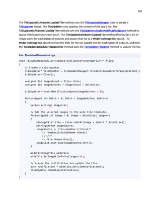 102
The TileUpdateScheduler::UpdateTile method uses the TileUpdateManager class to create a
TileUpdater object. The TileUpdater class updates the content of the app's tile. The
TileUpdateScheduler::UpdateTile method calls the TileUpdater::EnableNotificationQueue method to
queue notifications for each batch. The TileUpdateScheduler::UpdateTile method then builds a list of
image paths for each batch of pictures and passes that list to a WideFiveImageTile object. The
WideFiveImageTile object formats the XML for the tile update and for each batch of pictures, and then
the TileUpdateScheduler::UpdateTile method calls the TileUpdater::Update method to update the tile.
C++: ThumbnailGenerator.cpp
void TileUpdateScheduler::UpdateTile(IVector<StorageFile^>^ files)
{
// Create a tile updater.
TileUpdater^ tileUpdater = TileUpdateManager::CreateTileUpdaterForApplication();
tileUpdater->Clear();
unsigned int imagesCount = files->Size;
unsigned int imageBatches = imagesCount / BatchSize;
tileUpdater->EnableNotificationQueue(imageBatches > 0);
for(unsigned int batch = 0; batch < imageBatches; batch++)
{
vector<wstring> imageList;
// Add the selected images to the wide tile template.
for(unsigned int image = 0; image < BatchSize; image++)
{
StorageFile^ file = files->GetAt(image + (batch * BatchSize));
wstringstream imageSource;
imageSource << L"ms-appdata:///local/"
<< ThumbnailsFolderName->Data()
<< L"/"
<< file->Name->Data();
imageList.push_back(imageSource.str());
}
WideFiveImageTile wideTile;
wideTile.SetImageFilePaths(imageList);
// Create the notification and update the tile.
auto notification = wideTile.GetTileNotification();
tileUpdater->Update(notification);
}
}
 