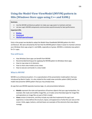 106
Using the Model-View-ViewModel (MVVM) pattern in
Hilo (Windows Store apps using C++ and XAML)
Summary
 Use the MVVM architecture pattern to make your app easier to maintain and test.
 Let your app's MVVM components communicate asynchronously for best performance.
Important APIs
 Binding
 ICommand
 INotifyPropertyChanged
Early in the project we decided to adopt the Model-View-ViewModel (MVVM) pattern for Hilo's
architecture. We were attracted by the fact that the MVVM pattern makes it easier to maintain and test
your Windows Store app using C++ and XAML, especially as it grows. MVVM is a relatively new pattern
for C++ apps.
You will learn
 How Windows Store apps can benefit from MVVM.
 Recommended techniques for applying the MVVM pattern to Windows Store apps.
 How to map views to UI elements.
 How to share view models across views.
 How to execute commands in a view model.
What is MVVM?
MVVM is an architectural pattern. It is a specialization of the presentation model pattern that was
introduced by Martin Fowler. It is also related to the model-view-controller pattern (MVC) and the
model view presenter (MVP) pattern that you may already know.
An app that uses MVVM separates business logic, UI, and presentation behavior.
 Models represent the state and operations of business objects that your app manipulates. For
example, Hilo reads and modifies image files, so it makes sense that data types for image files
and operations on image files are part of Hilo’s model.
 Views contain UI elements, and they include any code that implements the app’s user
experience. A view defines the structure, layout, and appearance of what the user sees on the
screen. Grids, pages, buttons, and text boxes are examples of the elements that view objects
manage.
 