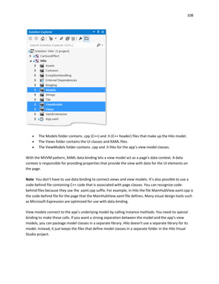 108
 The Models folder contains .cpp (C++) and .h (C++ header) files that make up the Hilo model.
 The Views folder contains the UI classes and XAML files.
 The ViewModels folder contains .cpp and .h files for the app’s view model classes.
With the MVVM pattern, XAML data binding lets a view model act as a page's data context. A data
context is responsible for providing properties that provide the view with data for the UI elements on
the page.
Note You don’t have to use data binding to connect views and view models. It’s also possible to use a
code-behind file containing C++ code that is associated with page classes. You can recognize code-
behind files because they use the .xaml.cpp suffix. For example, in Hilo the file MainHubView.xaml.cpp is
the code-behind file for the page that the MainHubView.xaml file defines. Many visual design tools such
as Microsoft Expression are optimized for use with data binding.
View models connect to the app’s underlying model by calling instance methods. You need no special
binding to make these calls. If you want a strong separation between the model and the app's view
models, you can package model classes in a separate library. Hilo doesn't use a separate library for its
model. Instead, it just keeps the files that define model classes in a separate folder in the Hilo Visual
Studio project.
 