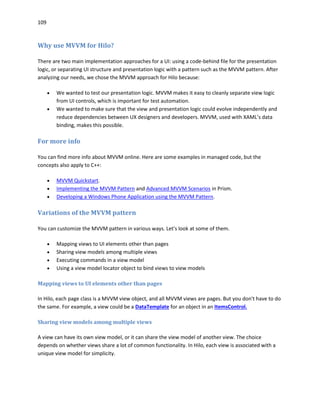 109
Why use MVVM for Hilo?
There are two main implementation approaches for a UI: using a code-behind file for the presentation
logic, or separating UI structure and presentation logic with a pattern such as the MVVM pattern. After
analyzing our needs, we chose the MVVM approach for Hilo because:
 We wanted to test our presentation logic. MVVM makes it easy to cleanly separate view logic
from UI controls, which is important for test automation.
 We wanted to make sure that the view and presentation logic could evolve independently and
reduce dependencies between UX designers and developers. MVVM, used with XAML’s data
binding, makes this possible.
For more info
You can find more info about MVVM online. Here are some examples in managed code, but the
concepts also apply to C++:
 MVVM Quickstart.
 Implementing the MVVM Pattern and Advanced MVVM Scenarios in Prism.
 Developing a Windows Phone Application using the MVVM Pattern.
Variations of the MVVM pattern
You can customize the MVVM pattern in various ways. Let's look at some of them.
 Mapping views to UI elements other than pages
 Sharing view models among multiple views
 Executing commands in a view model
 Using a view model locator object to bind views to view models
Mapping views to UI elements other than pages
In Hilo, each page class is a MVVM view object, and all MVVM views are pages. But you don't have to do
the same. For example, a view could be a DataTemplate for an object in an ItemsControl.
Sharing view models among multiple views
A view can have its own view model, or it can share the view model of another view. The choice
depends on whether views share a lot of common functionality. In Hilo, each view is associated with a
unique view model for simplicity.
 