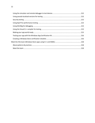 11
Using the simulator and remote debugger to test devices ..................................................................212
Using pseudo-localized versions for testing .........................................................................................213
Security testing .....................................................................................................................................213
Using Xperf for performance testing ....................................................................................................213
Using WinDbg for debugging ................................................................................................................213
Using the Visual C++ compiler for testing.............................................................................................213
Making your app world ready...............................................................................................................213
Testing your app with the Windows App Certification Kit....................................................................216
Creating a Windows Store certification checklist .................................................................................216
Meet the Hilo team (Windows Store apps using C++ and XAML) ............................................................218
About patterns & practices...................................................................................................................218
Meet the team......................................................................................................................................218
 
