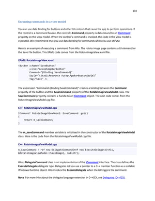 110
Executing commands in a view model
You can use data binding for buttons and other UI controls that cause the app to perform operations. If
the control is a Command Source, the control’s Command property is data-bound to an ICommand
property on the view model. When the control’s command is invoked, the code in the view model is
executed. We recommend that you use data binding for commands when you use MVVM.
Here is an example of executing a command from Hilo. The rotate image page contains a UI element for
the Save File button. This XAML code comes from the RotateImageView.xaml file.
XAML: RotateImageView.xaml
<Button x:Name="SaveButton"
x:Uid="AcceptAppBarButton"
Command="{Binding SaveCommand}"
Style="{StaticResource AcceptAppBarButtonStyle}"
Tag="Save" />
The expression "Command={Binding SaveCommand}" creates a binding between the Command
property of the button and the SaveCommand property of the RotateImageViewModel class. The
SaveCommand property contains a handle to an ICommand object. The next code comes from the
RotateImageViewModel.cpp file.
C++: RotateImageViewModel.cpp
ICommand^ RotateImageViewModel::SaveCommand::get()
{
return m_saveCommand;
}
The m_saveCommand member variable is initialized in the constructor of the RotateImageViewModel
class. Here is the code from the RotateImageViewModel.cpp file.
C++: RotateImageViewModel.cpp
m_saveCommand = ref new DelegateCommand(ref new ExecuteDelegate(this,
&RotateImageViewModel::SaveImage), nullptr);
Hilo's DelegateCommand class is an implementation of the ICommand interface. The class defines the
ExecuteDelegate delegate type. Delegates let you use a pointer to a C++ member function as a callable
Windows Runtime object. Hilo invokes the ExecuteDelegate when the UI triggers the command.
Note For more info about the delegate language extension in C++/CX, see Delegates (C++/CX).
 
