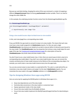 111
Because we used data binding, changing the action of the save command is a matter of assigning a
different DelegateCommand object to the m_saveCommand member variable. There's no need to
change the view's XAML file.
In this example, the underlying member function comes from the RotateImageViewModel.cpp file.
C++: RotateImageViewModel.cpp
void RotateImageViewModel::SaveImage(Object^ parameter)
{
// Asynchronously save image file
}
Using a view model locator object to bind views to view models
In Hilo, each view (page) has a corresponding view model.
If you use MVVM, the app needs to connect its views to its view models. This means that each view
must have a view model assigned to its DataContext property. For Hilo, we used a single
ViewModelLocator class because we needed set up code to execute before UI elements were bound to
the view model. The ViewModelLocator class has properties that retrieve a view model object for each
page of the app. See Creating and navigating between pages for a description of how the
ViewModelLocator class binds views and view models in Hilo.
You don't have to use a view model locator class. In fact, there are several ways to bind a view to its
corresponding view model object. If you don’t use a view model locator class, you can connect the
creation and destruction of view model instances to the lifetime of the corresponding view object. For
example, you could create a new view model instance every time the page loads.
You can also connect views to view models in a code-behind file. The code in a code-behind file can
instantiate a new view model instance and assign it to the view’s DataContext property. You can
instantiate the view model in the page's Initialize method or in its OnNavigatedTo method.
Tips for designing Windows Store apps using MVVM
Here are some tips for applying the MVVM pattern to Windows Store apps in C++.
 Keep view dependencies out of the view model.
 Centralize data conversions in the view model or a conversion layer.
 Expose operational modes in the view model.
 Ensure that view models have the Bindable attribute.
 Ensure that view models implement the INotifyProperyChanged interface for data binding to
work.
 