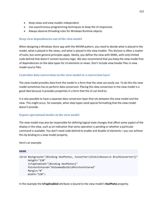 112
 Keep views and view models independent.
 Use asynchronous programming techniques to keep the UI responsive.
 Always observe threading rules for Windows Runtime objects.
Keep view dependencies out of the view model
When designing a Windows Store app with the MVVM pattern, you need to decide what is placed in the
model, what is placed in the views, and what is placed in the view models. This division is often a matter
of taste, but some general principles apply. Ideally, you define the view with XAML, with only limited
code-behind that doesn't contain business logic. We also recommend that you keep the view model free
of dependencies on the data types for UI elements or views. Don't include view header files in view
model source files.
Centralize data conversions in the view model or a conversion layer
The view model provides data from the model in a form that the view can easily use. To do this the view
model sometimes has to perform data conversion. Placing this data conversion in the view model is a
good idea because it provides properties in a form that the UI can bind to.
It is also possible to have a separate data conversion layer that sits between the view model and the
view. This might occur, for example, when data types need special formatting that the view model
doesn’t provide.
Expose operational modes in the view model
The view model may also be responsible for defining logical state changes that affect some aspect of the
display in the view, such as an indication that some operation is pending or whether a particular
command is available. You don't need code-behind to enable and disable UI elements—you can achieve
this by binding to a view model property.
Here's an example.
XAML
<Grid Background="{Binding HasPhotos, Converter={StaticResource BrushConverter}}"
Height="150"
IsTapEnabled="{Binding HasPhotos}"
PointerEntered="OnZoomedOutGridPointerEntered"
Margin="0"
Width="150">
In the example the IsTapEnabled attribute is bound to the view model's HasPhoto property.
 