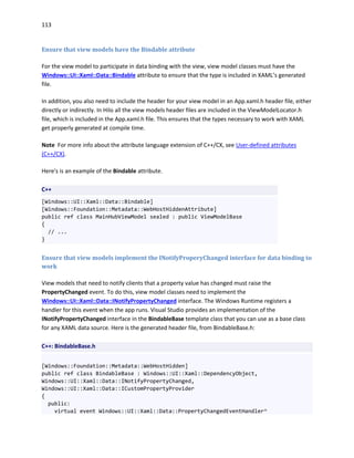 113
Ensure that view models have the Bindable attribute
For the view model to participate in data binding with the view, view model classes must have the
Windows::UI::Xaml::Data::Bindable attribute to ensure that the type is included in XAML’s generated
file.
In addition, you also need to include the header for your view model in an App.xaml.h header file, either
directly or indirectly. In Hilo all the view models header files are included in the ViewModelLocator.h
file, which is included in the App.xaml.h file. This ensures that the types necessary to work with XAML
get properly generated at compile time.
Note For more info about the attribute language extension of C++/CX, see User-defined attributes
(C++/CX).
Here's is an example of the Bindable attribute.
C++
[Windows::UI::Xaml::Data::Bindable]
[Windows::Foundation::Metadata::WebHostHiddenAttribute]
public ref class MainHubViewModel sealed : public ViewModelBase
{
// ...
}
Ensure that view models implement the INotifyProperyChanged interface for data binding to
work
View models that need to notify clients that a property value has changed must raise the
PropertyChanged event. To do this, view model classes need to implement the
Windows::UI::Xaml::Data::INotifyPropertyChanged interface. The Windows Runtime registers a
handler for this event when the app runs. Visual Studio provides an implementation of the
INotifyPropertyChanged interface in the BindableBase template class that you can use as a base class
for any XAML data source. Here is the generated header file, from BindableBase.h:
C++: BindableBase.h
[Windows::Foundation::Metadata::WebHostHidden]
public ref class BindableBase : Windows::UI::Xaml::DependencyObject,
Windows::UI::Xaml::Data::INotifyPropertyChanged,
Windows::UI::Xaml::Data::ICustomPropertyProvider
{
public:
virtual event Windows::UI::Xaml::Data::PropertyChangedEventHandler^
 