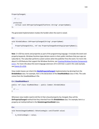 114
PropertyChanged;
// ...
protected:
virtual void OnPropertyChanged(Platform::String^ propertyName);
};
The generated implementation invokes the handler when the event is raised.
C++
void BindableBase::OnPropertyChanged(String^ propertyName)
{
PropertyChanged(this, ref new PropertyChangedEventArgs(propertyName));
}
Note C++/CX has events and properties as part of the programming language. It includes the event and
property keywords. Windows Runtime types declare events in their public interfaces that your app can
subscribe to. The subscriber performs custom actions when the publisher fires the event. For more info
about C++/CX features that support the Windows Runtime, see Creating Windows Runtime Components
in C++. For more info about the event language extension of C++/CX that is used in this code example,
see Events (C++/CX).
View model classes can inherit the INotifyPropertyChanged implementation by deriving from the
BindableBase class. For example, here is the declaration of the ViewModelBase class in Hilo. The code
comes from the ViewModelBase.h file.
C++: ViewModelBase.h
public ref class ViewModelBase : public Common::BindableBase
{
// ...
}
Whenever view models need to tell the UI that a bound property has changed, they call the
OnPropertyChanged method that they inherited from the BindableBase class. For example, here is a
property set method defined in the RotateImageViewModel class.
C++
void RotateImageViewModel::RotationAngle::set(float64 value)
{
m_rotationAngle = value;
 