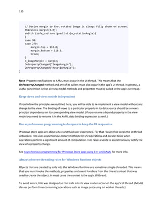 115
// Derive margin so that rotated image is always fully shown on screen.
Thickness margin(0.0);
switch (safe_cast<unsigned int>(m_rotationAngle))
{
case 90:
case 270:
margin.Top = 110.0;
margin.Bottom = 110.0;
break;
}
m_imageMargin = margin;
OnPropertyChanged("ImageMargin");
OnPropertyChanged("RotationAngle");
}
Note Property notifications to XAML must occur in the UI thread. This means that the
OnPropertyChanged method and any of its callers must also occur in the app’s UI thread. In general, a
useful convention is that all view model methods and properties must be called in the app’s UI thread.
Keep views and view models independent
If you follow the principles we outlined here, you will be able to re-implement a view model without any
change to the view. The binding of views to a particular property in its data source should be a view's
principal dependency on its corresponding view model. (If you rename a bound property in the view
model you need to rename it in the XAML data binding expression as well.)
Use asynchronous programming techniques to keep the UI responsive
Windows Store apps are about a fast and fluid user experience. For that reason Hilo keeps the UI thread
unblocked. Hilo uses asynchronous library methods for I/O operations and parallel tasks when
operations perform a significant amount of computation. Hilo raises events to asynchronously notify the
view of a property change.
See Asynchronous programming for Windows Store apps using C++ and XAML for more info.
Always observe threading rules for Windows Runtime objects
Objects that are created by calls into the Windows Runtime are sometimes single-threaded. This means
that you must invoke the methods, properties and event handlers from the thread context that was
used to create the object. In most cases the context is the app’s UI thread.
To avoid errors, Hilo was designed so that calls into its view models occur on the app’s UI thread. (Model
classes perform time-consuming operations such as image processing on worker threads.)
 
