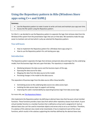 117
Using the Repository pattern in Hilo (Windows Store
apps using C++ and XAML)
Summary
 Use the Repository pattern to make it easier to write unit tests and maintain your app over time.
 Access the file system using the Repository pattern.
For Hilo C++ we decided to use the Repository pattern to separate the logic that retrieves data from the
Windows 8 file system from the presentation logic that acts on that data. We wanted to make the app
easier to maintain and unit test which is why we selected the Repository pattern.
You will learn
 How to implement the Repository pattern for a Windows Store app using C++.
 How to use the Repository pattern for unit testing your app.
Introduction
The Repository pattern separates the logic that retrieves and persists data and maps it to the underlying
model, from the business logic that acts upon that data. The repository is responsible for:
 Mediating between the data source and the business layers of the app.
 Querying the data source for data.
 Mapping the data from the data source to the model.
 Persisting changes in the model to the data source.
The separation of business logic from the data source offers these benefits:
 Centralizing access to the underlying data source via a data access layer.
 Isolating the data access layer to support unit testing.
 Improving the code’s maintainability by separating business logic from data access logic.
For more info, see The Repository Pattern.
Hilo implements the Repository pattern by defining an abstract base class that has pure virtual member
functions. These functions provide a base class from which other repository classes must inherit. A pure
virtual member function is a member function that is defined as virtual and is assigned to 0. Such an
abstract base class can’t be used to instantiate objects and serves only to act as an interface. Therefore,
if a subclass of this abstract class needs to be instantiated, it has to implement each of the virtual
functions, which results in the subclass supporting the interface defined by the abstract base class.
 
