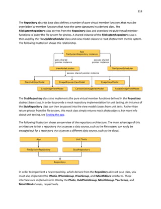 118
The Repository abstract base class defines a number of pure virtual member functions that must be
overridden by member functions that have the same signatures in a derived class. The
FileSystemRepository class derives from the Repository class and overrides the pure virtual member
functions to query the file system for photos. A shared instance of the FileSystemRepository class is
then used by the TileUpdateScheduler class and view model classes to read photos from the file system.
The following illustration shows this relationship.
The StubRepository class also implements the pure virtual member functions defined in the Repository
abstract base class, in order to provide a mock repository implementation for unit testing. An instance of
the StubRepository class can then be passed into the view model classes from unit tests. Rather than
return photos from the file system, this mock class simply returns mock photo objects. For more info
about unit testing, see Testing the app.
The following illustration shows an overview of the repository architecture. The main advantage of this
architecture is that a repository that accesses a data source, such as the file system, can easily be
swapped out for a repository that accesses a different data source, such as the cloud.
In order to implement a new repository, which derives from the Repository abstract base class, you
must also implement the IPhoto, IPhotoGroup, IYearGroup, and IMonthBlock interfaces. These
interfaces are implemented in Hilo by the Photo, HubPhotoGroup, MonthGroup, YearGroup, and
MonthBlock classes, respectively.
 