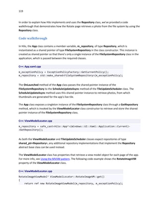 119
In order to explain how Hilo implements and uses the Repository class, we've provided a code
walkthrough that demonstrates how the Rotate page retrieves a photo from the file system by using the
Repository class.
Code walkthrough
In Hilo, the App class contains a member variable, m_repository, of type Repository, which is
instantiated as a shared pointer of type FileSystemRepository in the class constructor. This instance is
created as shared pointer so that there’s only a single instance of the FileSystemRepository class in the
application, which is passed between the required classes.
C++: App.xaml.cpp
m_exceptionPolicy = ExceptionPolicyFactory::GetCurrentPolicy();
m_repository = std::make_shared<FileSystemRepository>(m_exceptionPolicy);
The OnLaunched method of the App class passes the shared pointer instance of the
FileSystemRepository to the ScheduleUpdateAsync method of the TileUpdateScheduler class. The
ScheduleUpdateAsync method uses this shared pointer instance to retrieve photos, from which
thumbnails are generated for the app's live tile.
The App class exposes a singleton instance of the FileSystemRepository class through a GetRepository
method, which is invoked by the ViewModelLocator class constructor to retrieve and store the shared
pointer instance of the FileSystemRepository class.
C++: ViewModelLocator.cpp
m_repository = safe_cast<Hilo::App^>(Windows::UI::Xaml::Application::Current)-
>GetRepository();
As both the ViewModelLocator and TileUpdateScheduler classes expect repositories of type
shared_ptr<Repository>, any additional repository implementations that implement the Repository
abstract base class can be used instead.
The ViewModelLocator class has properties that retrieve a view model object for each page of the app.
For more info, see Using the MVVM pattern. The following code example shows the RotateImageVM
property of the ViewModelLocator class.
C++: ViewModelLocator.cpp
RotateImageViewModel^ ViewModelLocator::RotateImageVM::get()
{
return ref new RotateImageViewModel(m_repository, m_exceptionPolicy);
 