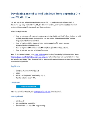 12
Developing an end-to-end Windows Store app using C++
and XAML: Hilo
The Hilo end-to-end photo sample provides guidance to C++ developers that want to create a
Windows 8 app using modern C++, XAML, the Windows Runtime, and recommended development
patterns. Hilo comes with source code and documentation.
Here's what you'll learn:
 How to use modern C++, asynchronous programming, XAML, and the Windows Runtime to build
a world-ready app for the global market. The Hilo source code includes support for four
languages and all world calendars.
 How to implement tiles, pages, controls, touch, navigation, file system queries,
suspend/resume, and localization.
 How to implement Model-View-ViewModel (MVVM) and Repository patterns.
 How to test your app and tune its performance.
Note If you're new to XAML, read XAML overview to learn more about its purpose and syntax. Read
Tutorial: Create your first Windows Store app using C++ to learn how to create a small Windows Store
app with C++ and XAML. Then, download Hilo to see a complete app that demonstrates recommended
implementation patterns.
Applies to
 Windows Runtime for Windows 8
 XAML
 Visual C++ component extensions (C++/CX)
 Parallel Patterns Library (PPL)
Download
After you download the code, see Getting started with Hilo for instructions.
Prerequisites
 Windows 8
 Microsoft Visual Studio 2012
 An interest in C++ and XAML programming
 