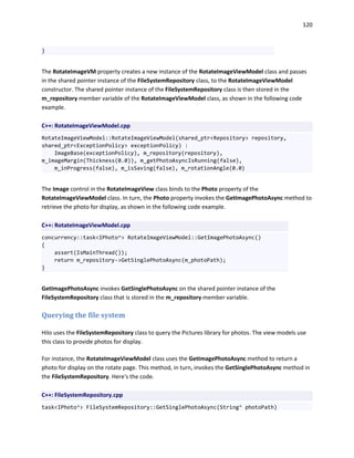 120
}
The RotateImageVM property creates a new instance of the RotateImageViewModel class and passes
in the shared pointer instance of the FileSystemRepository class, to the RotateImageViewModel
constructor. The shared pointer instance of the FileSystemRepository class is then stored in the
m_repository member variable of the RotateImageViewModel class, as shown in the following code
example.
C++: RotateImageViewModel.cpp
RotateImageViewModel::RotateImageViewModel(shared_ptr<Repository> repository,
shared_ptr<ExceptionPolicy> exceptionPolicy) :
ImageBase(exceptionPolicy), m_repository(repository),
m_imageMargin(Thickness(0.0)), m_getPhotoAsyncIsRunning(false),
m_inProgress(false), m_isSaving(false), m_rotationAngle(0.0)
The Image control in the RotateImageView class binds to the Photo property of the
RotateImageViewModel class. In turn, the Photo property invokes the GetImagePhotoAsync method to
retrieve the photo for display, as shown in the following code example.
C++: RotateImageViewModel.cpp
concurrency::task<IPhoto^> RotateImageViewModel::GetImagePhotoAsync()
{
assert(IsMainThread());
return m_repository->GetSinglePhotoAsync(m_photoPath);
}
GetImagePhotoAsync invokes GetSinglePhotoAsync on the shared pointer instance of the
FileSystemRepository class that is stored in the m_repository member variable.
Querying the file system
Hilo uses the FileSystemRepository class to query the Pictures library for photos. The view models use
this class to provide photos for display.
For instance, the RotateImageViewModel class uses the GetImagePhotoAsync method to return a
photo for display on the rotate page. This method, in turn, invokes the GetSinglePhotoAsync method in
the FileSystemRepository. Here's the code.
C++: FileSystemRepository.cpp
task<IPhoto^> FileSystemRepository::GetSinglePhotoAsync(String^ photoPath)
 