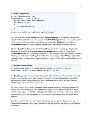 122
C++: ImageViewModel.cpp
auto wr = WeakReference(this);
function<void()> callback = [wr] {
auto vm = wr.Resolve<ImageViewModel>();
if (nullptr != vm)
{
vm->OnDataChanged();
}
};
m_repository->AddObserver(callback, PageType::Image);
This code allows the OnDataChanged method in the ImageViewModel to be invoked if the underlying
file system changes while the app is running. When the OnDataChanged method is invoked, it re-queries
the file system to update the photo thumbnails on the filmstrip. The AddObserver method, in the
FileSystemRepository class, simply stores the function object in a member variable for later use.
When the QueryPhotosAsync method in the ImageViewModel class is invoked to get the photos for
display on the filmstrip, the GetPhotosForDateRangeQueryAsync method will be invoked in the
FileSystemRepository class. This method queries the Pictures library for photos that fall within a specific
date range, and returns any matching photos. After the query is created, a QueryChange object will be
created to register a function object to be invoked if the results of the file system query changes. Here’s
the code.
C++: FileSystemRepository.cpp
m_allPhotosQueryChange = (m_imageViewModelCallback != nullptr) ? ref new
QueryChange(fileQuery, m_imageViewModelCallback) : nullptr;
The QueryChange class is used to monitor the query for file system changes. The constructor accepts a
file query and a function object. It then registers a handler for the ContentsChanged event that fires
when an item is added, deleted or modified in the folder being queried. When this event fires, the
function object passed into the class is executed.
The overall effect of this is that the image view page displays a collection of photo thumbnails on the
filmstrip that fall within a specific date range and the full photo for the selected thumbnail. If photos
from that date range are added to the file system, deleted from the file system, or otherwise modified,
the app will be notified that the relevant file system content has changed and the thumbnails will be
refreshed.
Note The handler for this event is still registered when the app is suspended. However, the app won't
receive ContentsChanged events while it is suspended. Instead, when the app resumes, it refreshes the
current view.
 