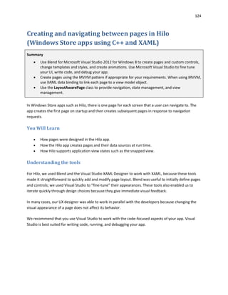 124
Creating and navigating between pages in Hilo
(Windows Store apps using C++ and XAML)
Summary
 Use Blend for Microsoft Visual Studio 2012 for Windows 8 to create pages and custom controls,
change templates and styles, and create animations. Use Microsoft Visual Studio to fine tune
your UI, write code, and debug your app.
 Create pages using the MVVM pattern if appropriate for your requirements. When using MVVM,
use XAML data binding to link each page to a view model object.
 Use the LayoutAwarePage class to provide navigation, state management, and view
management.
In Windows Store apps such as Hilo, there is one page for each screen that a user can navigate to. The
app creates the first page on startup and then creates subsequent pages in response to navigation
requests.
You Will Learn
 How pages were designed in the Hilo app.
 How the Hilo app creates pages and their data sources at run time.
 How Hilo supports application view states such as the snapped view.
Understanding the tools
For Hilo, we used Blend and the Visual Studio XAML Designer to work with XAML, because these tools
made it straightforward to quickly add and modify page layout. Blend was useful to initially define pages
and controls; we used Visual Studio to "fine-tune" their appearances. These tools also enabled us to
iterate quickly through design choices because they give immediate visual feedback.
In many cases, our UX designer was able to work in parallel with the developers because changing the
visual appearance of a page does not affect its behavior.
We recommend that you use Visual Studio to work with the code-focused aspects of your app. Visual
Studio is best suited for writing code, running, and debugging your app.
 