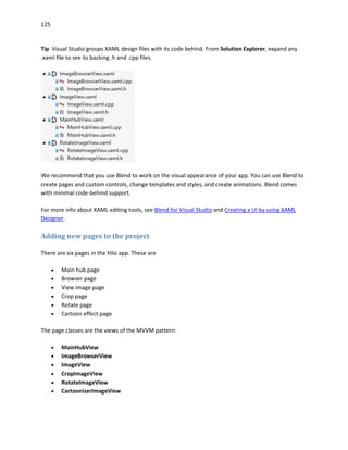 125
Tip Visual Studio groups XAML design files with its code behind. From Solution Explorer, expand any
.xaml file to see its backing .h and .cpp files.
We recommend that you use Blend to work on the visual appearance of your app. You can use Blend to
create pages and custom controls, change templates and styles, and create animations. Blend comes
with minimal code-behind support.
For more info about XAML editing tools, see Blend for Visual Studio and Creating a UI by using XAML
Designer.
Adding new pages to the project
There are six pages in the Hilo app. These are
 Main hub page
 Browser page
 View image page
 Crop page
 Rotate page
 Cartoon effect page
The page classes are the views of the MVVM pattern:
 MainHubView
 ImageBrowserView
 ImageView
 CropImageView
 RotateImageView
 CartoonizerImageView
 