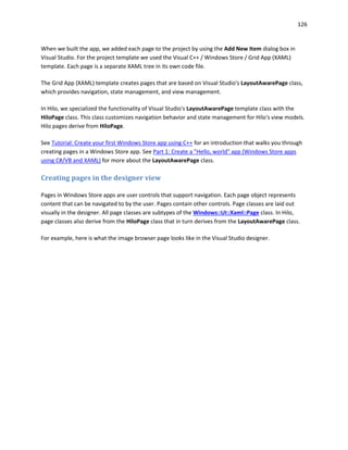 126
When we built the app, we added each page to the project by using the Add New Item dialog box in
Visual Studio. For the project template we used the Visual C++ / Windows Store / Grid App (XAML)
template. Each page is a separate XAML tree in its own code file.
The Grid App (XAML) template creates pages that are based on Visual Studio's LayoutAwarePage class,
which provides navigation, state management, and view management.
In Hilo, we specialized the functionality of Visual Studio's LayoutAwarePage template class with the
HiloPage class. This class customizes navigation behavior and state management for Hilo's view models.
Hilo pages derive from HiloPage.
See Tutorial: Create your first Windows Store app using C++ for an introduction that walks you through
creating pages in a Windows Store app. See Part 1: Create a "Hello, world" app (Windows Store apps
using C#/VB and XAML) for more about the LayoutAwarePage class.
Creating pages in the designer view
Pages in Windows Store apps are user controls that support navigation. Each page object represents
content that can be navigated to by the user. Pages contain other controls. Page classes are laid out
visually in the designer. All page classes are subtypes of the Windows::UI::Xaml::Page class. In Hilo,
page classes also derive from the HiloPage class that in turn derives from the LayoutAwarePage class.
For example, here is what the image browser page looks like in the Visual Studio designer.
 