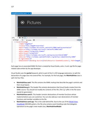127
Each page has an associated XAML file that is created by Visual Studio, and a .h and .cpp file for page-
related code written by the app developer.
Visual Studio uses the partial keyword, which is part of the C++/CX language extensions, to split the
declaration of a page class into several files. For example, for the hub page, the MainHubView class is
split into four files.
 MainHubView.xaml. This file contains the XAML markup that describe the page's controls and
their visual layout.
 MainHubView.g.h. This header file contains declarations that Visual Studio creates from the
XAML source. You should not modify the contents of this file. (The "g" suffix in the file name
stands for generated.)
 MainHubView.xaml.h. This header contains declarations of member functions whose
implementations you can customize. You can also add your own declarations of member
functions and member variables to this file.
 MainHubView.xaml.cpp. This is the code-behind file. Due to the use of the Model-View-
ViewModel (MVVM) pattern, this file only contains event handling code that delegates
operations to the page's view model class, MainHubViewModel.
 