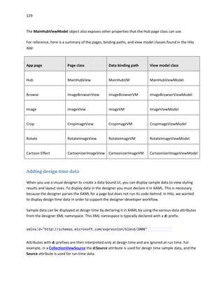 129
The MainHubViewModel object also exposes other properties that the Hub page class can use.
For reference, here is a summary of the pages, binding paths, and view model classes found in the Hilo
app:
App page Page class Data binding path View model class
Hub MainHubView MainHubVM MainHubViewModel
Browse ImageBrowserView ImageBrowserVM ImageBrowserViewModel
Image ImageView ImageVM ImageViewModel
Crop CropImageView CropImageVM CropImageViewModel
Rotate RotateImageView RotateImageVM RotateImageViewModel
Cartoon Effect CartoonizerImageView CartoonizerImageVM CartoonizerImageViewModel
Adding design time data
When you use a visual designer to create a data bound UI, you can display sample data to view styling
results and layout sizes. To display data in the designer you must declare it in XAML. This is necessary
because the designer parses the XAML for a page but does not run its code-behind. In Hilo, we wanted
to display design time data in order to support the designer-developer workflow.
Sample data can be displayed at design time by declaring it in XAML by using the various data attributes
from the designer XML namespace. This XML namespace is typically declared with a d: prefix.
xmlns:d="http://schemas.microsoft.com/expression/blend/2008"
Attributes with d: prefixes are then interpreted only at design time and are ignored at run time. For
example, in a CollectionViewSource the d:Source attribute is used for design time sample data, and the
Source attribute is used for run time data.
 