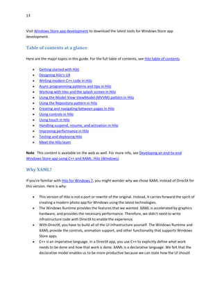 13
Visit Windows Store app development to download the latest tools for Windows Store app
development.
Table of contents at a glance
Here are the major topics in this guide. For the full table of contents, see Hilo table of contents.
 Getting started with Hilo
 Designing Hilo's UX
 Writing modern C++ code in Hilo
 Async programming patterns and tips in Hilo
 Working with tiles and the splash screen in Hilo
 Using the Model-View-ViewModel (MVVM) pattern in Hilo
 Using the Repository pattern in Hilo
 Creating and navigating between pages in Hilo
 Using controls in Hilo
 Using touch in Hilo
 Handling suspend, resume, and activation in Hilo
 Improving performance in Hilo
 Testing and deploying Hilo
 Meet the Hilo team
Note This content is available on the web as well. For more info, see Developing an end-to-end
Windows Store app using C++ and XAML: Hilo (Windows).
Why XAML?
If you're familiar with Hilo for Windows 7, you might wonder why we chose XAML instead of DirectX for
this version. Here is why:
 This version of Hilo is not a port or rewrite of the original. Instead, it carries forward the spirit of
creating a modern photo app for Windows using the latest technologies.
 The Windows Runtime provides the features that we wanted. XAML is accelerated by graphics
hardware, and provides the necessary performance. Therefore, we didn't need to write
infrastructure code with DirectX to enable the experience.
 With DirectX, you have to build all of the UI infrastructure yourself. The Windows Runtime and
XAML provide the controls, animation support, and other functionality that supports Windows
Store apps.
 C++ is an imperative language. In a DirectX app, you use C++ to explicitly define what work
needs to be done and how that work is done. XAML is a declarative language. We felt that the
declarative model enables us to be more productive because we can state how the UI should
 