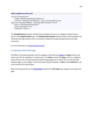 130
XAML ImageBrowserView.xaml
<CollectionViewSource
x:Name="MonthGroupedItemsViewSource"
d:Source="{Binding MonthGroups, Source={d:DesignInstance
Type=local:DesignTimeData, IsDesignTimeCreatable=True}}"
Source="{Binding MonthGroups}"
IsSourceGrouped="true"
ItemsPath="Items"/>
The d:DesignInstance attribute indicates that the design time source is a designer created instance
based on the DesignTimeData type. The IsDesignTimeCreateable setting indicates that the designer will
instantiate that type directly, which is necessary to display the sample data generated by the type
constructor.
For more information, see Data binding overview.
Creating the main hub page
The XAML UI framework provides a built-in navigation model that uses Frame and Page elements and
works much like the navigation in a web browser. The Frame control hosts Pages, and has a navigation
history that you can use to go back and forward through pages you've visited. You can also pass data
between pages as you navigate. In the Visual Studio project templates, a Frame named rootFrame is set
as the content of the app window.
When the Hilo app starts up, the OnLaunched method of the Hilo::App class navigates to the app’s hub
page.
 