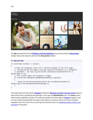 131
The App class derives from the Windows::UI:Xaml::Application class and overrides theOnLaunched
method. Here is the relevant code from the OnLaunched method.
C++ App.xaml.cpp
if (rootFrame->Content == nullptr)
{
// When the navigation stack isn't restored navigate to the first page,
// configuring the new page by passing required information as a navigation
// parameter. See http://go.microsoft.com/fwlink/?LinkId=267278 for a
walkthrough of how
// Hilo creates pages and navigates to pages.
if (!rootFrame->Navigate(TypeName(MainHubView::typeid)))
{
throw ref new FailureException((ref new LocalResourceLoader())-
>GetString("ErrorFailedToCreateInitialPage"));
}
}
This code shows how Hilo calls the Navigate method of a Windows::UI::Xaml::Controls::Frame object to
load content that is specified by the data type, in this case the MainHubView class. The Frame control
helps maintain application context. The code tests whether the frame object's Content property is null
as a way of determining whether the app is resuming from a previous state or starting in its default
navigation state. (For more info on resuming from previous states, see Handling suspend, resume, and
activation in this guide.)
 