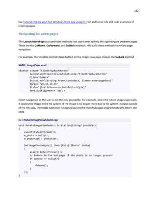 132
See Tutorial: Create your first Windows Store app using C++ for additional info and code examples of
creating pages.
Navigating between pages
The LayoutAwarePage class provides methods that use frames to help the app navigate between pages.
These are the GoHome, GoForward, and GoBack methods. Hilo calls these methods to initiate page
navigation.
For example, the filmstrip control's Back button on the image view page invokes the GoBack method.
XAML: ImageView.xaml
<Button x:Name="FilmStripBackButton"
AutomationProperties.AutomationId="FilmStripBackButton"
Click="GoBack"
IsEnabled="{Binding Frame.CanGoBack, ElementName=pageRoot}"
Margin="26,53,36,36"
Style="{StaticResource BackButtonStyle}"
VerticalAlignment="Top"/>
Direct navigation by the user is not the only possibility. For example, when the rotate image page loads,
it locates the image in the file system. If the image is no longer there due to file system changes outside
of the Hilo app, the rotate operation navigates back to the main hub page programmatically. Here's the
code.
C++: RotateImageViewModel.cpp
void RotateImageViewModel::Initialize(String^ photoPath)
{
assert(IsMainThread());
m_photo = nullptr;
m_photoPath = photoPath;
GetImagePhotoAsync().then([this](IPhoto^ photo)
{
assert(IsMainThread());
// Return to the hub page if the photo is no longer present
if (photo == nullptr)
{
GoHome();
}
});
}
 