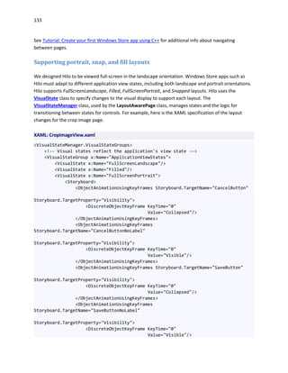 133
See Tutorial: Create your first Windows Store app using C++ for additional info about navigating
between pages.
Supporting portrait, snap, and fill layouts
We designed Hilo to be viewed full-screen in the landscape orientation. Windows Store apps such as
Hilo must adapt to different application view states, including both landscape and portrait orientations.
Hilo supports FullScreenLandscape, Filled, FullScreenPortrait, and Snapped layouts. Hilo uses the
VisualState class to specify changes to the visual display to support each layout. The
VisualStateManager class, used by the LayoutAwarePage class, manages states and the logic for
transitioning between states for controls. For example, here is the XAML specification of the layout
changes for the crop image page.
XAML: CropImageView.xaml
<VisualStateManager.VisualStateGroups>
<!-- Visual states reflect the application's view state -->
<VisualStateGroup x:Name="ApplicationViewStates">
<VisualState x:Name="FullScreenLandscape"/>
<VisualState x:Name="Filled"/>
<VisualState x:Name="FullScreenPortrait">
<Storyboard>
<ObjectAnimationUsingKeyFrames Storyboard.TargetName="CancelButton"
Storyboard.TargetProperty="Visibility">
<DiscreteObjectKeyFrame KeyTime="0"
Value="Collapsed"/>
</ObjectAnimationUsingKeyFrames>
<ObjectAnimationUsingKeyFrames
Storyboard.TargetName="CancelButtonNoLabel"
Storyboard.TargetProperty="Visibility">
<DiscreteObjectKeyFrame KeyTime="0"
Value="Visible"/>
</ObjectAnimationUsingKeyFrames>
<ObjectAnimationUsingKeyFrames Storyboard.TargetName="SaveButton"
Storyboard.TargetProperty="Visibility">
<DiscreteObjectKeyFrame KeyTime="0"
Value="Collapsed"/>
</ObjectAnimationUsingKeyFrames>
<ObjectAnimationUsingKeyFrames
Storyboard.TargetName="SaveButtonNoLabel"
Storyboard.TargetProperty="Visibility">
<DiscreteObjectKeyFrame KeyTime="0"
Value="Visible"/>
 