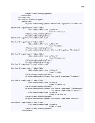 134
</ObjectAnimationUsingKeyFrames>
</Storyboard>
</VisualState>
<VisualState x:Name="Snapped">
<Storyboard>
<ObjectAnimationUsingKeyFrames Storyboard.TargetName="CancelButton"
Storyboard.TargetProperty="Visibility">
<DiscreteObjectKeyFrame KeyTime="0"
Value="Collapsed"/>
</ObjectAnimationUsingKeyFrames>
<ObjectAnimationUsingKeyFrames
Storyboard.TargetName="CancelButtonNoLabel"
Storyboard.TargetProperty="Visibility">
<DiscreteObjectKeyFrame KeyTime="0"
Value="Visible"/>
</ObjectAnimationUsingKeyFrames>
<ObjectAnimationUsingKeyFrames Storyboard.TargetName="SaveButton"
Storyboard.TargetProperty="Visibility">
<DiscreteObjectKeyFrame KeyTime="0"
Value="Collapsed"/>
</ObjectAnimationUsingKeyFrames>
<ObjectAnimationUsingKeyFrames
Storyboard.TargetName="ResumeCropStackPanel"
Storyboard.TargetProperty="Visibility">
<DiscreteObjectKeyFrame KeyTime="0"
Value="Visible"/>
</ObjectAnimationUsingKeyFrames>
<ObjectAnimationUsingKeyFrames Storyboard.TargetName="CropCanvas"
Storyboard.TargetProperty="Visibility">
<DiscreteObjectKeyFrame KeyTime="0"
Value="Collapsed"/>
</ObjectAnimationUsingKeyFrames>
<ObjectAnimationUsingKeyFrames Storyboard.TargetName="CropImageGrid"
Storyboard.TargetProperty="Margin">
<DiscreteObjectKeyFrame KeyTime="0"
Value="20,50,20,0"/>
</ObjectAnimationUsingKeyFrames>
<ObjectAnimationUsingKeyFrames Storyboard.TargetName="PageTitle"
Storyboard.TargetProperty="Visibility">
<DiscreteObjectKeyFrame KeyTime="0"
Value="Visible"/>
</ObjectAnimationUsingKeyFrames>
</Storyboard>
 