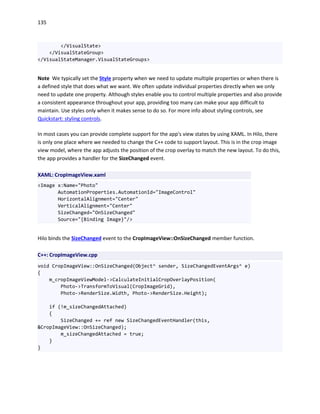 135
</VisualState>
</VisualStateGroup>
</VisualStateManager.VisualStateGroups>
Note We typically set the Style property when we need to update multiple properties or when there is
a defined style that does what we want. We often update individual properties directly when we only
need to update one property. Although styles enable you to control multiple properties and also provide
a consistent appearance throughout your app, providing too many can make your app difficult to
maintain. Use styles only when it makes sense to do so. For more info about styling controls, see
Quickstart: styling controls.
In most cases you can provide complete support for the app's view states by using XAML. In Hilo, there
is only one place where we needed to change the C++ code to support layout. This is in the crop image
view model, where the app adjusts the position of the crop overlay to match the new layout. To do this,
the app provides a handler for the SizeChanged event.
XAML: CropImageView.xaml
<Image x:Name="Photo"
AutomationProperties.AutomationId="ImageControl"
HorizontalAlignment="Center"
VerticalAlignment="Center"
SizeChanged="OnSizeChanged"
Source="{Binding Image}"/>
Hilo binds the SizeChanged event to the CropImageView::OnSizeChanged member function.
C++: CropImageView.cpp
void CropImageView::OnSizeChanged(Object^ sender, SizeChangedEventArgs^ e)
{
m_cropImageViewModel->CalculateInitialCropOverlayPosition(
Photo->TransformToVisual(CropImageGrid),
Photo->RenderSize.Width, Photo->RenderSize.Height);
if (!m_sizeChangedAttached)
{
SizeChanged += ref new SizeChangedEventHandler(this,
&CropImageView::OnSizeChanged);
m_sizeChangedAttached = true;
}
}
 