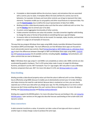 138
 A template or data template defines the structure, layout, and animations that are associated
with a control, plus its styles. A template affects the look and feel of a control, but not its
behaviors. For example, list boxes and most other controls use strings to represent their data
elements. Templates enable you to use graphics and other visual features to represent data. You
use the DataTemplate class to define the visual representation of data from XAML.
 Binding provides a data-bound property value such that the value is deferred until run time. You
use the Binding class to connect your UI to data.
 A custom control aggregates functionality of other controls.
 A data converter transforms one value into another. Use data converters together with binding
to change the value or format of bound data to something that your app will display.
 A resource refers to functionality that can be reused. For example, styles, brushes, and text that
appear on a page are all examples of resources.
The way that you program Windows Store apps using XAML closely resembles Windows Presentation
Foundation (WPF) and Silverlight. The main differences are that Windows Store apps are focused on
touch and provide several new controls. Read Porting Silverlight or WPF XAML/code to a Windows Store
app to learn the differences between Silverlight or WPF and Windows Store apps using XAML. Controls
list and Controls by function list all available controls, including AppBar, GridView, SemanticZoom, and
other controls that are new to Windows 8.
Note A Windows Store app using C++ and XAML runs completely as native code. XAML controls are also
accelerated by graphics hardware. The C++/CX syntax helps make it easier to target the Windows
Runtime, and doesn't use the .NET Framework. Your C++ app targets .NET only when it uses a Windows
Runtime component that uses .NET. For more info about C++/CX, see Writing modern C++ code.
Data binding
Binding provides a data-bound property value such that the value is deferred until run time. Binding is
key to effectively using XAML because it enables you to declaratively connect your UI to data. Binding
also helps minimize the need for code behind. Because data is resolved at run time, you can clearly
separate your UI from your data when you design your app. For Hilo, binding data at run time is critical
because we don't know anything about the user's picture library at design time. For more info about
binding, see Data binding overview and Binding markup extension.
Binding also supports the MVVM pattern. For more info about how we use binding in Hilo, see Using the
MVVM pattern. Later sections on this page also describe how we used binding to link to both static and
dynamic content.
Data converters
A data converter transforms a value. A converter can take a value of one type and return a value of
another type or simply change a value to produce the same type.
 
