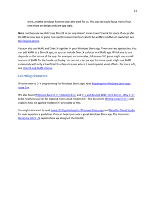 14
work, and the Windows Runtime does the work for us. This way we could focus more of our
time more on design and core app logic.
Note Just because we didn't use DirectX in our app doesn't mean it won't work for yours. If you prefer
DirectX or your app or game has specific requirements or cannot be written in XAML or JavaScript, see
Developing games.
You can also use XAML and DirectX together in your Windows Store app. There are two approaches. You
can add XAML to a DirectX app, or you can include DirectX surfaces in a XAML app. Which one to use
depends on the nature of the app. For example, an immersive, full-screen 3-D game might use a small
amount of XAML for the heads-up display. In contrast, a recipe app for home cooks might use XAML
extensively with only a few DirectX surfaces in cases where it needs special visual effects. For more info,
see DirectX and XAML interop.
Learning resources
If you're new to C++ programming for Windows Store apps, read Roadmap for Windows Store apps
using C++.
We also found Welcome Back to C++ (Modern C++) and C++ and Beyond 2011: Herb Sutter - Why C++?
to be helpful resources for learning more about modern C++. The document Writing modern C++ code
explains how we applied modern C++ principles to Hilo.
You might also want to read Index of UX guidelines for Windows Store apps and Blend for Visual Studio
for user experience guidelines that can help you create a great Windows Store app. The document
Designing Hilo's UX explains how we designed the Hilo UX.
 